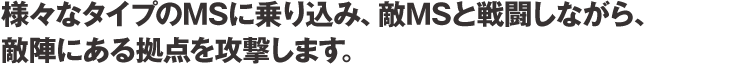 様々なタイプのMSに乗り込み、敵MSと戦闘しながら、敵陣にある拠点を攻撃します。