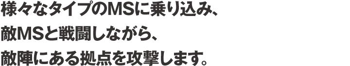 様々なタイプのMSに乗り込み、敵MSと戦闘しながら、敵陣にある拠点を攻撃します。